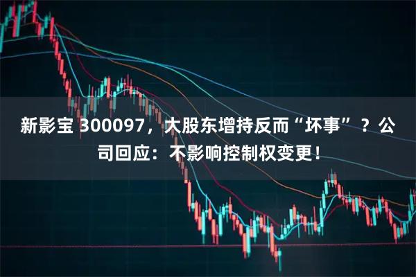 新影宝 300097，大股东增持反而“坏事” ？公司回应：不影响控制权变更！