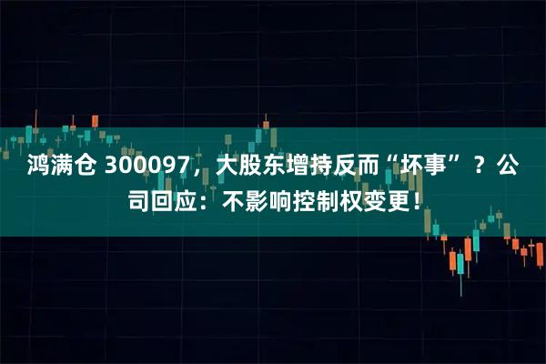 鸿满仓 300097，大股东增持反而“坏事” ？公司回应：不影响控制权变更！