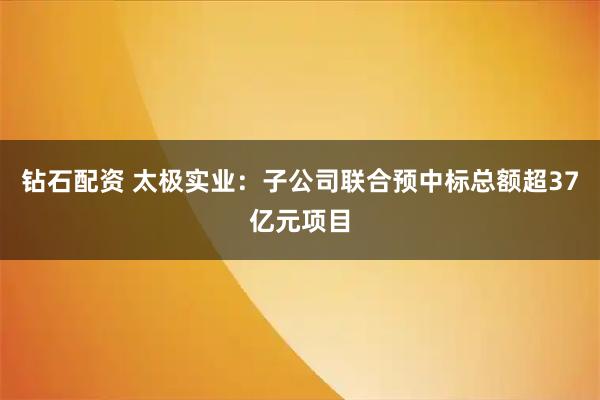 钻石配资 太极实业：子公司联合预中标总额超37亿元项目