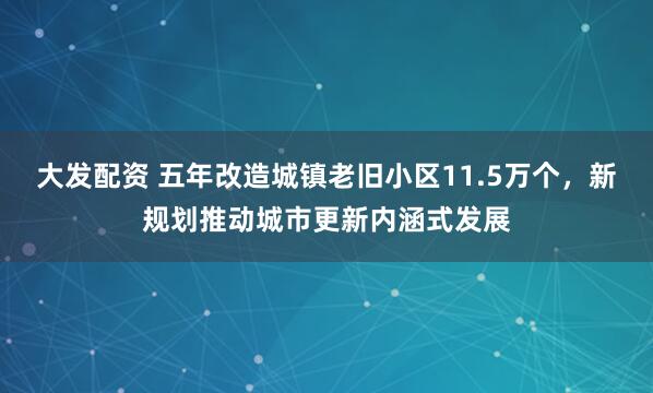 大发配资 五年改造城镇老旧小区11.5万个，新规划推动城市更新内涵式发展