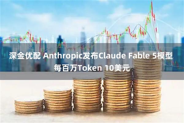 深金优配 Anthropic发布Claude Fable 5模型 每百万Token 10美元
