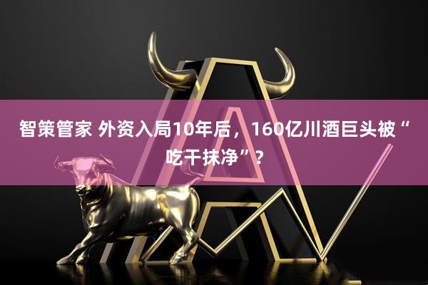 智策管家 外资入局10年后，160亿川酒巨头被“吃干抹净”？