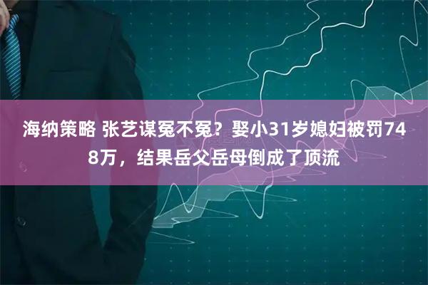 海纳策略 张艺谋冤不冤？娶小31岁媳妇被罚748万，结果岳父岳母倒成了顶流