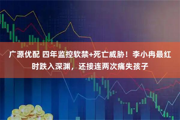 广源优配 四年监控软禁+死亡威胁！李小冉最红时跌入深渊，还接连两次痛失孩子