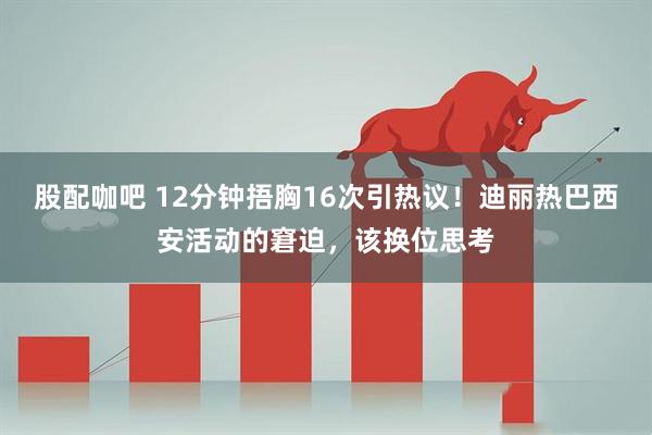 股配咖吧 12分钟捂胸16次引热议！迪丽热巴西安活动的窘迫，该换位思考