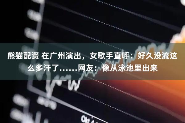熊猫配资 在广州演出，女歌手直呼：好久没流这么多汗了……网友：像从泳池里出来