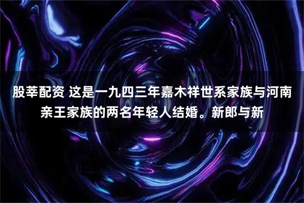 股莘配资 这是一九四三年嘉木祥世系家族与河南亲王家族的两名年轻人结婚。新郎与新
